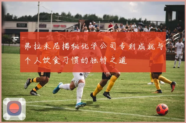 弗拉米尼揭秘化学公司专利成就与个人饮食习惯的独特之道