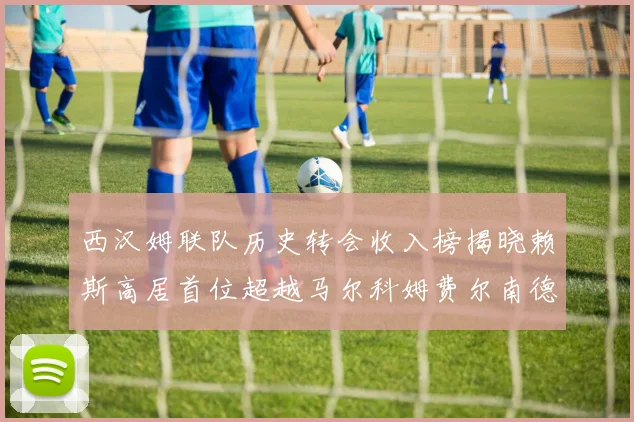 西汉姆联队历史转会收入榜揭晓赖斯高居首位超越马尔科姆费尔南德斯