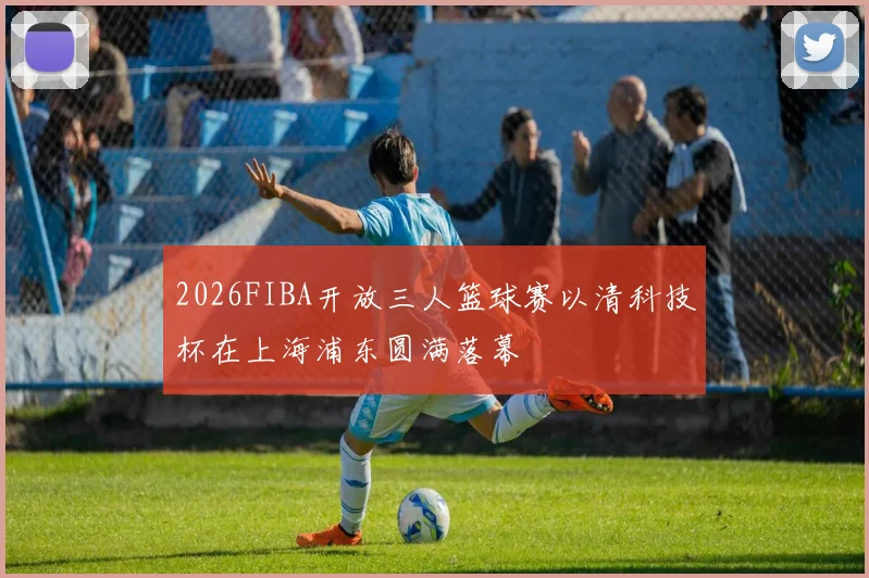 2026FIBA开放三人篮球赛以清科技杯在上海浦东圆满落幕