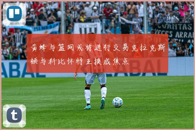 黄蜂与篮网或将进行交易克拉克斯顿与科比怀特互换成焦点