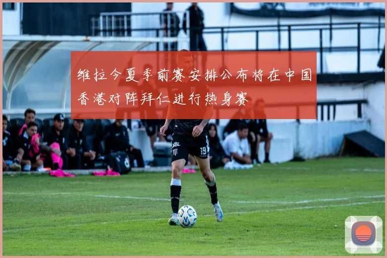 维拉今夏季前赛安排公布将在中国香港对阵拜仁进行热身赛