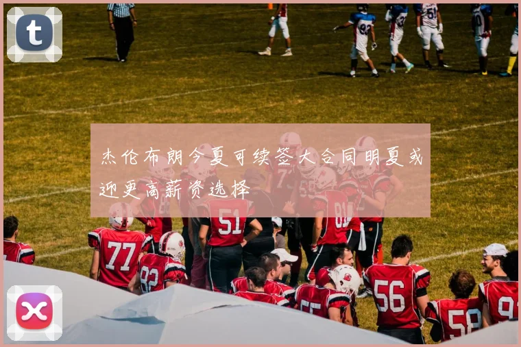 杰伦布朗今夏可续签大合同明夏或迎更高薪资选择