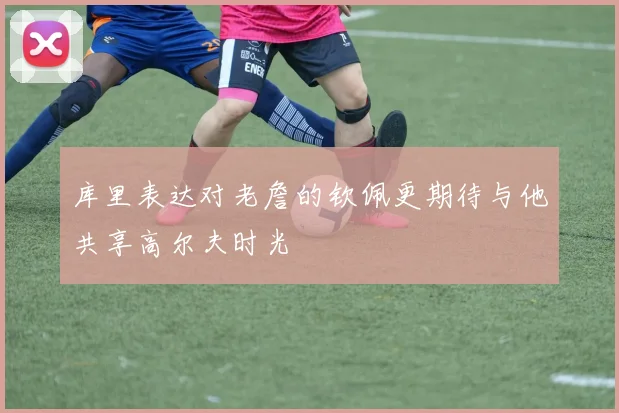 库里表达对老詹的钦佩更期待与他共享高尔夫时光