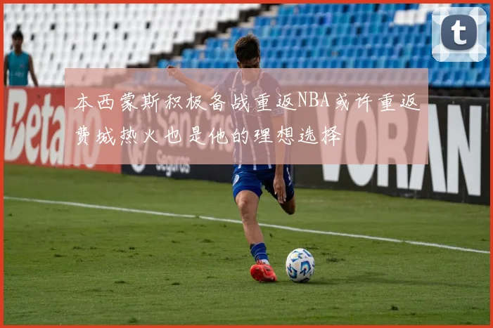 本西蒙斯积极备战重返NBA或许重返费城热火也是他的理想选择