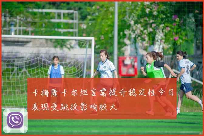 卡梅隆卡尔坦言需提升稳定性今日表现受跳投影响较大
