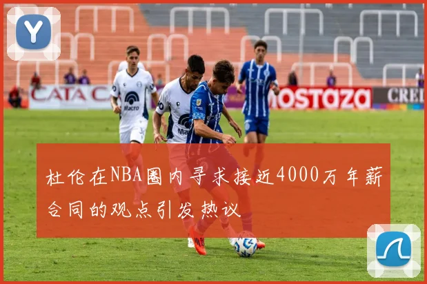 杜伦在NBA圈内寻求接近4000万年薪合同的观点引发热议